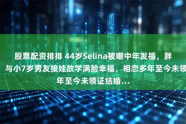 股票配资排排 44岁Selina被嘲中年发福，胖到160斤，与小7岁男友接娃放学满脸幸福，相恋多年至今未领证结婚…