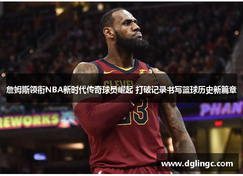 詹姆斯领衔NBA新时代传奇球员崛起 打破记录书写篮球历史新篇章