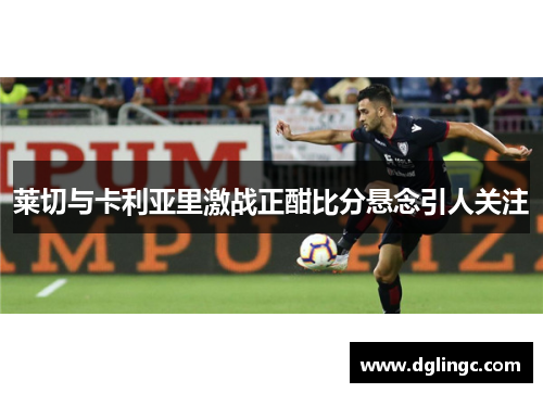 莱切与卡利亚里激战正酣比分悬念引人关注
